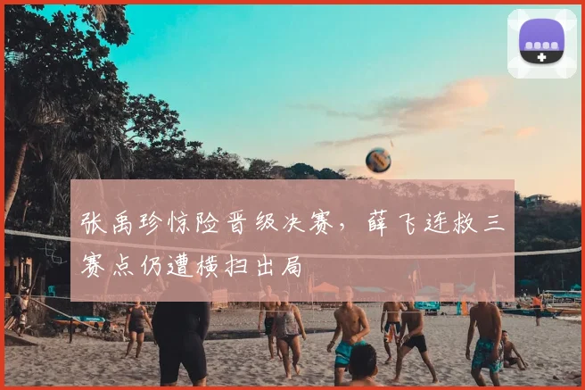 张禹珍惊险晋级决赛，薛飞连救三赛点仍遭横扫出局