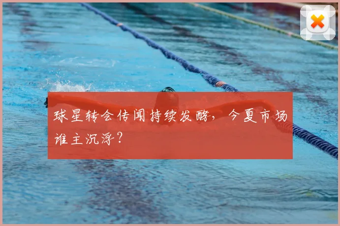 球星转会传闻持续发酵，今夏市场谁主沉浮？