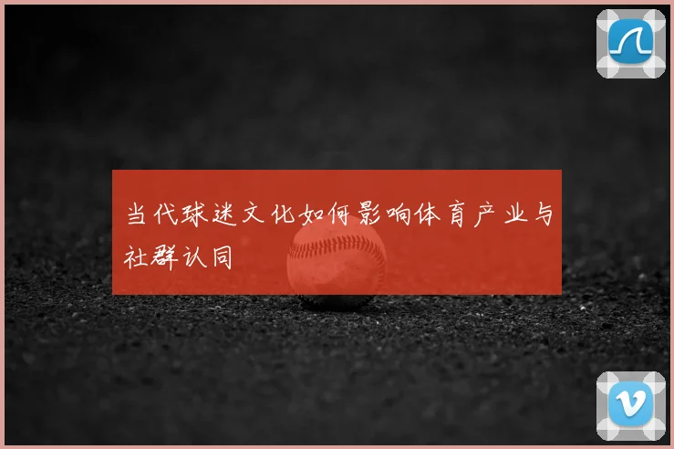 当代球迷文化如何影响体育产业与社群认同