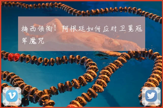 梅西领衔!阿根廷如何应对卫冕冠军魔咒