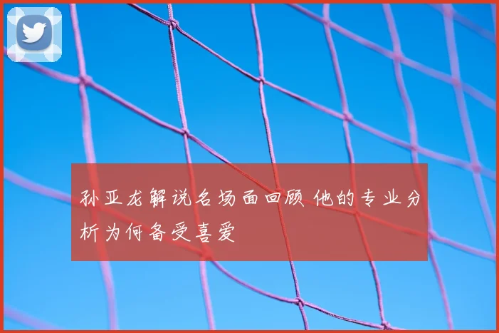孙亚龙解说名场面回顾 他的专业分析为何备受喜爱