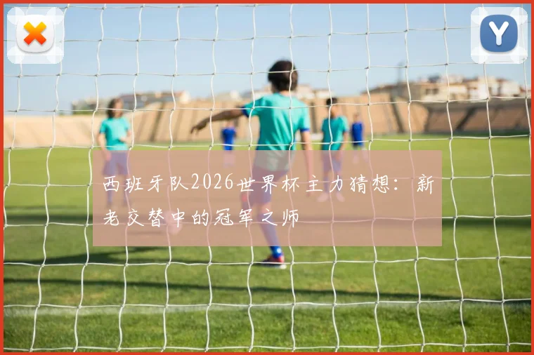 西班牙队2026世界杯主力猜想：新老交替中的冠军之师