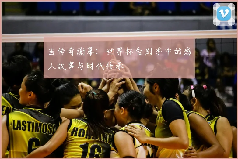 当传奇谢幕：世界杯告别季中的感人故事与时代传承