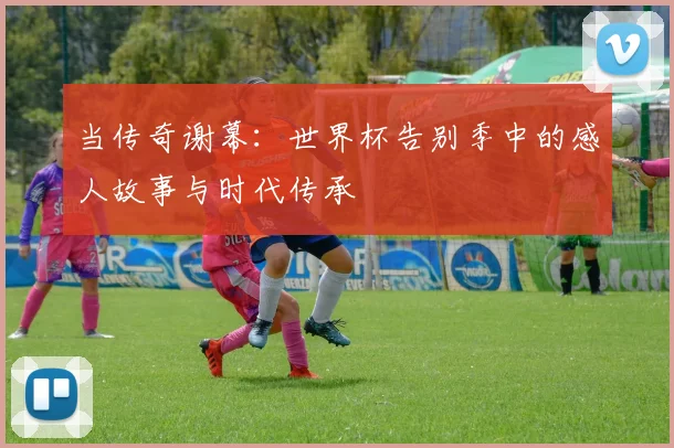当传奇谢幕：世界杯告别季中的感人故事与时代传承