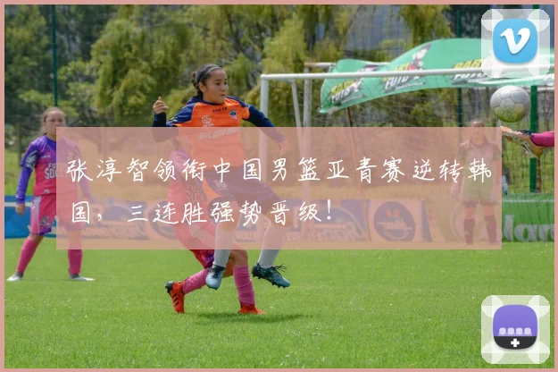 张淳智领衔中国男篮亚青赛逆转韩国，三连胜强势晋级！