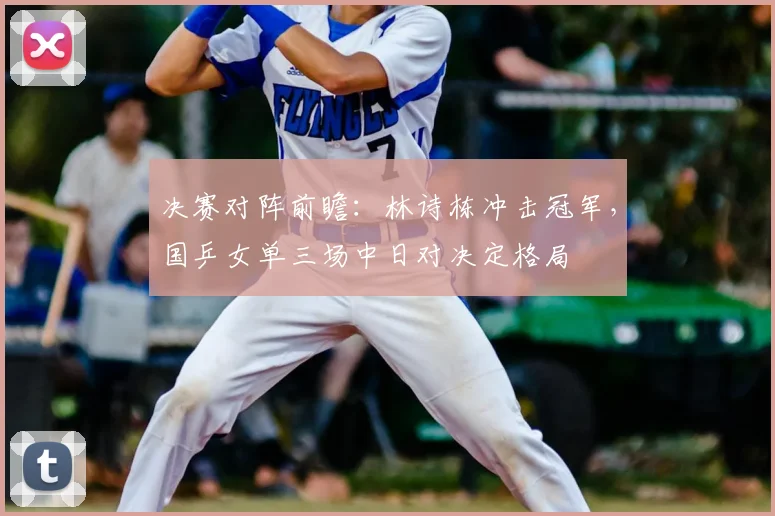 决赛对阵前瞻：林诗栋冲击冠军，国乒女单三场中日对决定格局