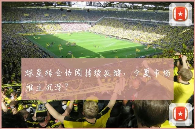 球星转会传闻持续发酵，今夏市场谁主沉浮？
