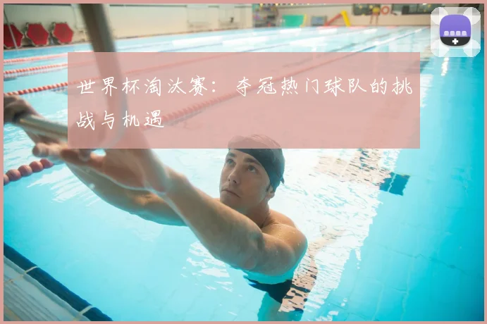 世界杯淘汰赛：夺冠热门球队的挑战与机遇