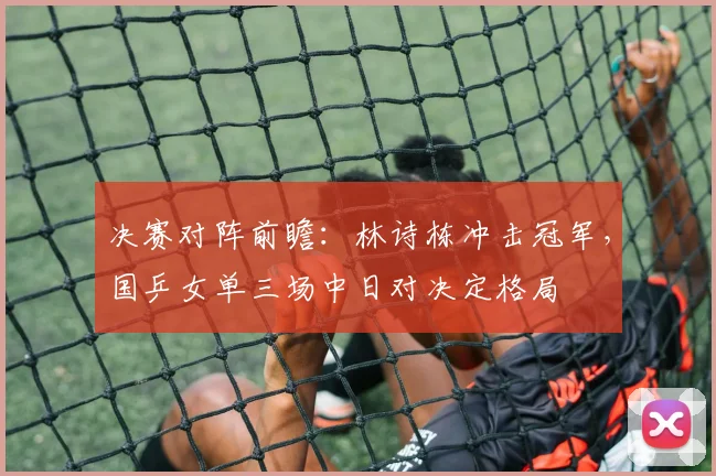 决赛对阵前瞻：林诗栋冲击冠军，国乒女单三场中日对决定格局