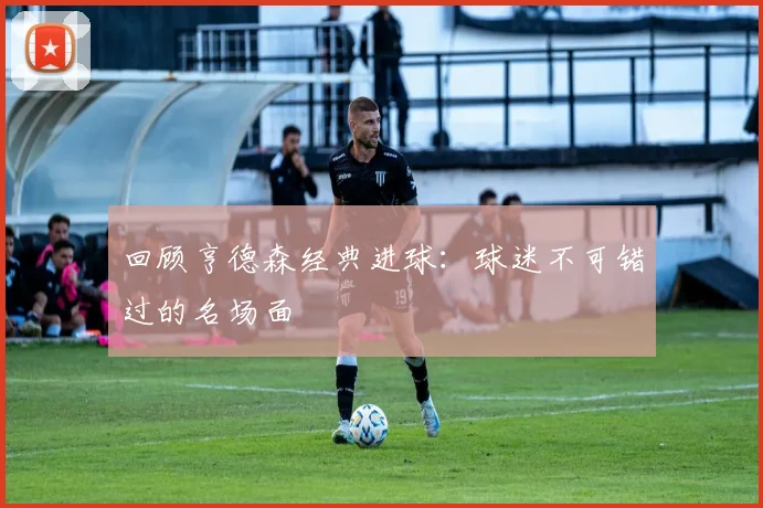 回顾亨德森经典进球:球迷不可错过的名场面